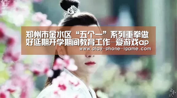 郑州市金水区“五个一”系列重拳做好延期开学期间教育工作-爱游戏app(图1) 爱游戏